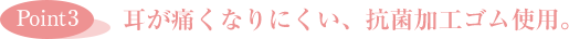 ［Point3］耳が痛くなりにくい、抗菌加工ゴム使用。