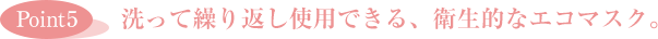 ［Point5］洗って繰り返し使用できる、衛生的なエコマスク。